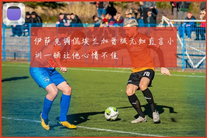 伊萨克调侃埃兰加晋级无知直言小训一顿让他心情不佳