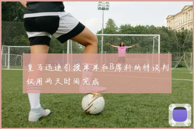 皇马迅速引援库库和B席科纳特谈判仅用两天时间完成
