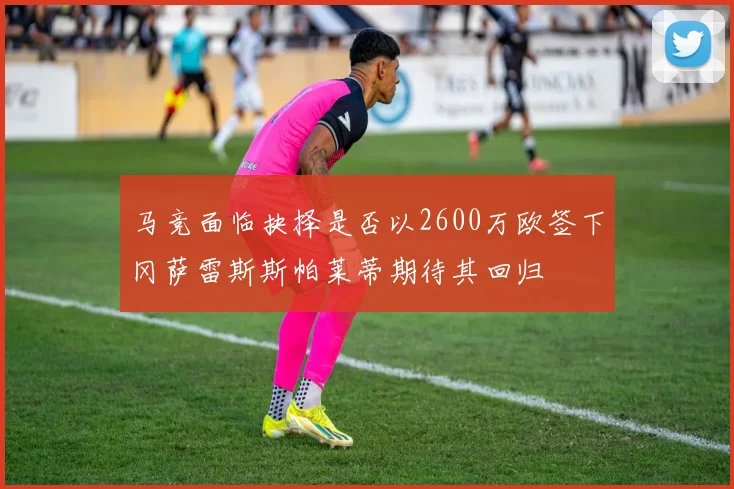 马竞面临抉择是否以2600万欧签下冈萨雷斯斯帕莱蒂期待其回归