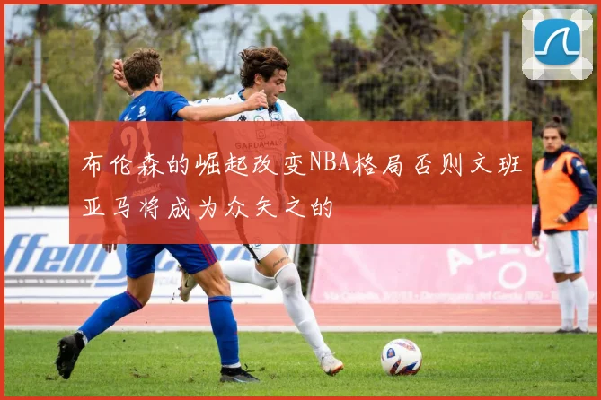 布伦森的崛起改变NBA格局否则文班亚马将成为众矢之的