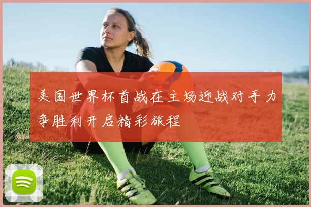 美国世界杯首战在主场迎战对手力争胜利开启精彩旅程