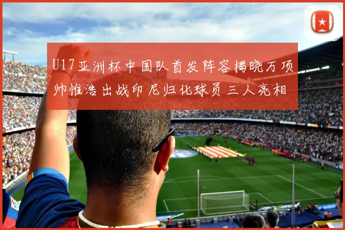 U17亚洲杯中国队首发阵容揭晓万项帅惟浩出战印尼归化球员三人亮相