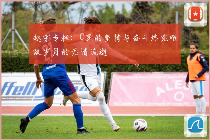 赵宇专栏：C罗的坚持与奋斗终究难敌岁月的无情流逝