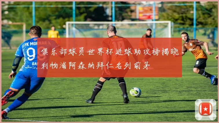 俱乐部球员世界杯进球助攻榜揭晓利物浦阿森纳拜仁名列前茅