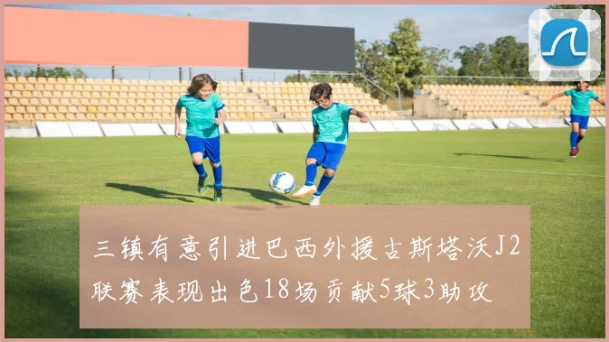 三镇有意引进巴西外援古斯塔沃J2联赛表现出色18场贡献5球3助攻