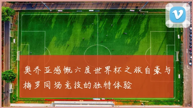 奥乔亚感慨六度世界杯之旅自豪与梅罗同场竞技的独特体验