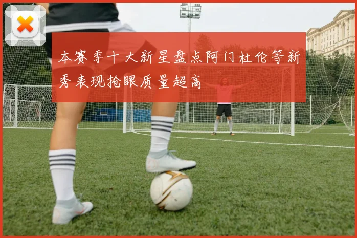 本赛季十大新星盘点阿门杜伦等新秀表现抢眼质量超高