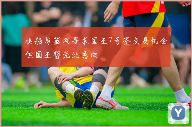 快船与篮网寻求国王7号签交易机会但国王暂无此意向