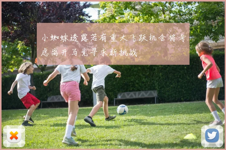 小蜘蛛透露若有重大飞跃机会将考虑离开马竞寻求新挑战