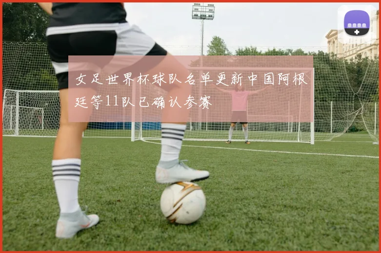 女足世界杯球队名单更新中国阿根廷等11队已确认参赛