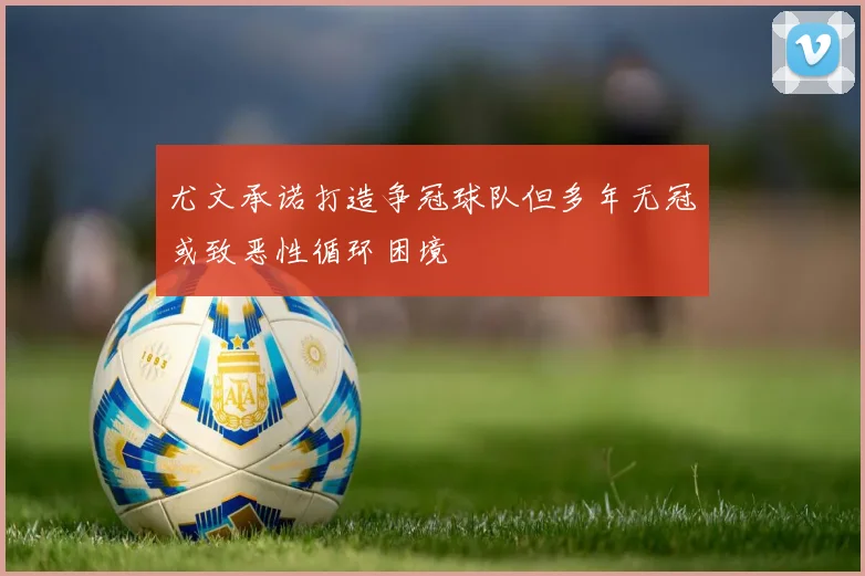 尤文承诺打造争冠球队但多年无冠或致恶性循环困境