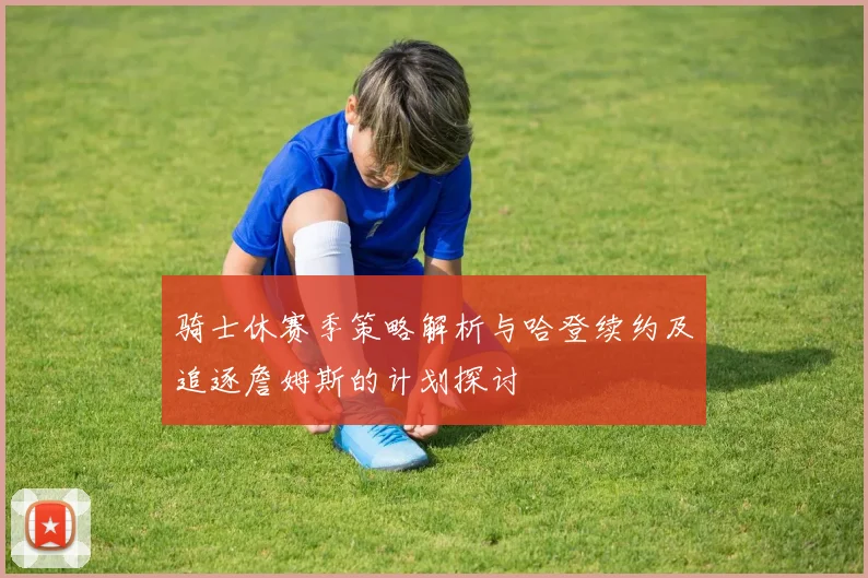 骑士休赛季策略解析与哈登续约及追逐詹姆斯的计划探讨