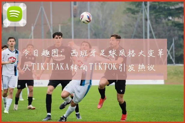 今日趣图：西班牙足球风格大变革从TIKITAKA转向TIKTOK引发热议